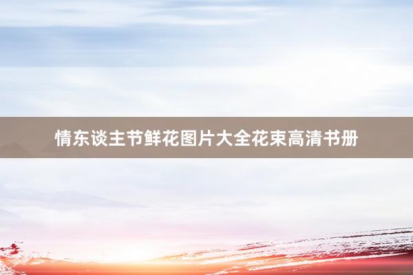 情东谈主节鲜花图片大全花束高清书册